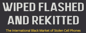 Text on a black background reading, "Wiped Flashed and Rekitted" in large white letters, and "The International Black Market of Stolen Cell Phones - A Berkeley Journalism Investigation" in smaller yellow letters below.