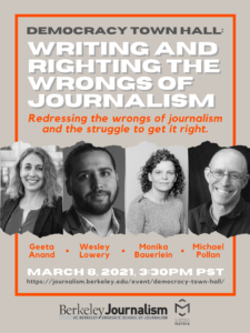 Poster for Berkeley Journalism which titles, "Writing and Righting the wrongs of journalism." There are four black and white photos of hosts for the event. Geeta Anand, Michael Pollan, Monika Bauerlein and Wesley Lowery. At the bottom of the poster is a date and time for the event. 