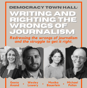 A promotional poster for a Democracy Town Hall event titled "Writing and Righting the Wrongs of Journalism." Featuring black and white photos of four distinguished speakers from Berkeley Journalism: Geeta Anand, Wesley Lowery, Monika Bauerlein, and Michael Pollan.